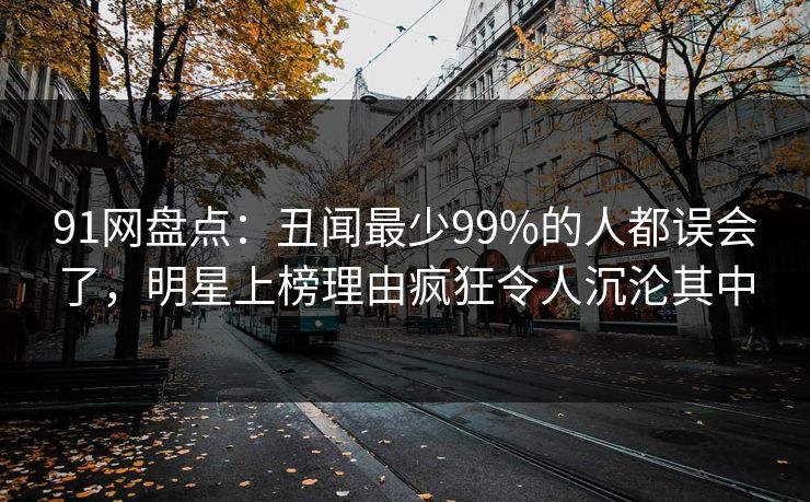 91网盘点：丑闻最少99%的人都误会了，明星上榜理由疯狂令人沉沦其中