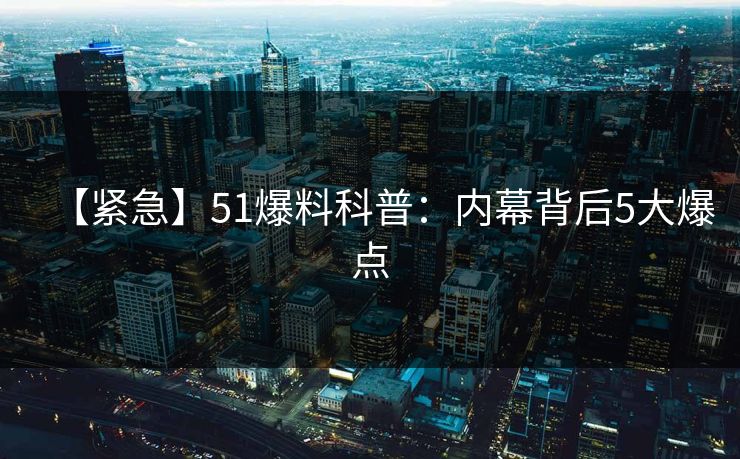 【紧急】51爆料科普：内幕背后5大爆点