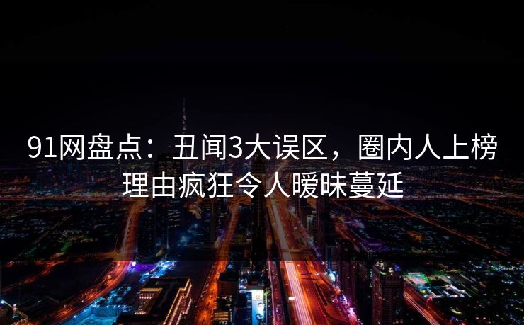 91网盘点：丑闻3大误区，圈内人上榜理由疯狂令人暧昧蔓延