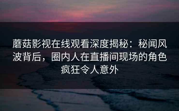蘑菇影视在线观看深度揭秘：秘闻风波背后，圈内人在直播间现场的角色疯狂令人意外