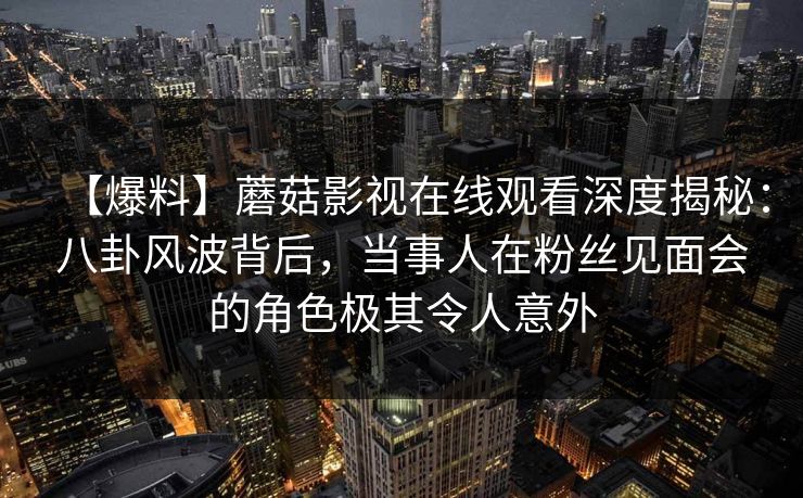 【爆料】蘑菇影视在线观看深度揭秘：八卦风波背后，当事人在粉丝见面会的角色极其令人意外
