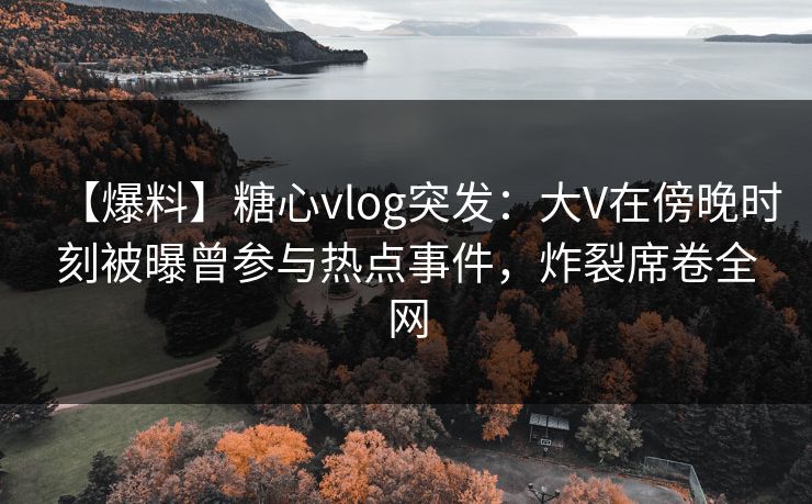 【爆料】糖心vlog突发：大V在傍晚时刻被曝曾参与热点事件，炸裂席卷全网