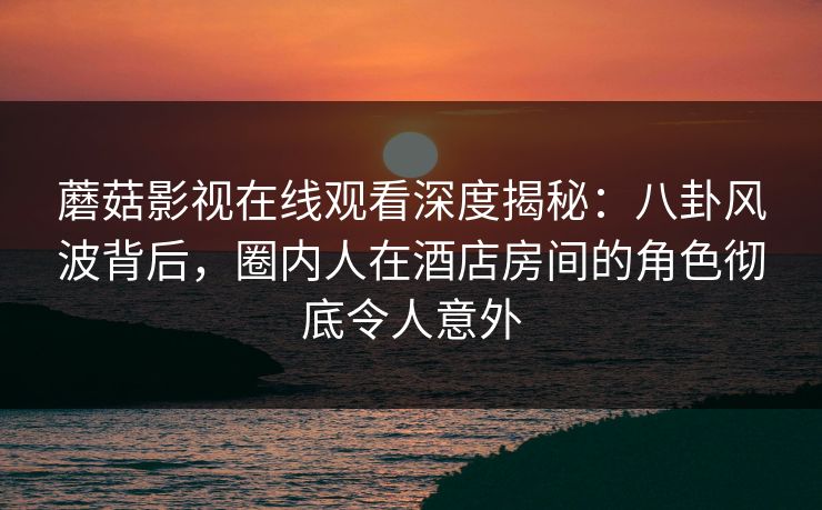 蘑菇影视在线观看深度揭秘：八卦风波背后，圈内人在酒店房间的角色彻底令人意外