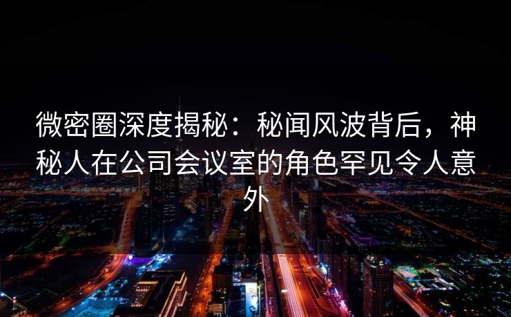 微密圈深度揭秘：秘闻风波背后，神秘人在公司会议室的角色罕见令人意外