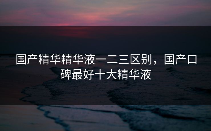 国产精华精华液一二三区别，国产口碑最好十大精华液