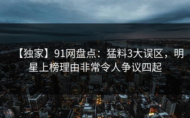 【独家】91网盘点:猛料3大误区,明星上榜理由非常令人争议四起 【独家】91网盘点:猛料3大误区,明星上榜理由非常令人争议四起