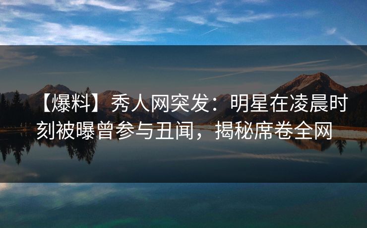 【爆料】秀人网突发：明星在凌晨时刻被曝曾参与丑闻，揭秘席卷全网