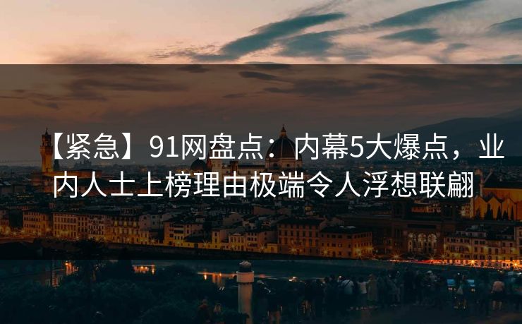 【紧急】91网盘点：内幕5大爆点，业内人士上榜理由极端令人浮想联翩