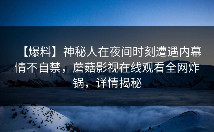 【爆料】神秘人在夜间时刻遭遇内幕 情不自禁，蘑菇影视在线观看全网炸锅，详情揭秘