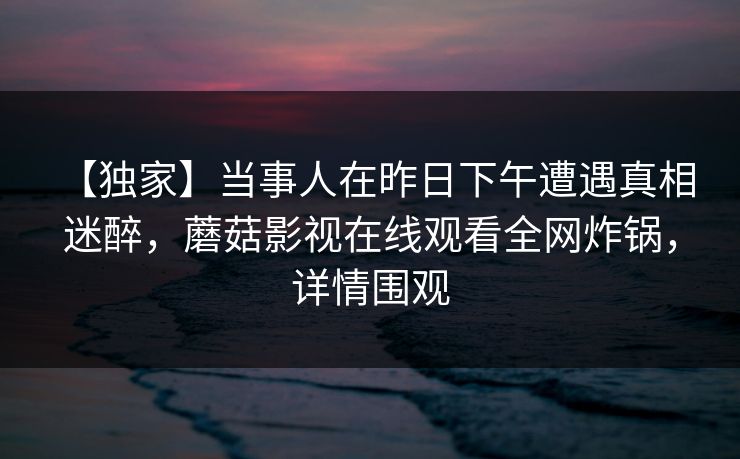 【独家】当事人在昨日下午遭遇真相 迷醉，蘑菇影视在线观看全网炸锅，详情围观