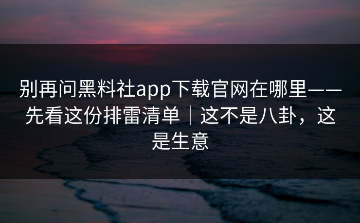 别再问黑料社app下载官网在哪里——先看这份排雷清单｜这不是八卦，这是生意