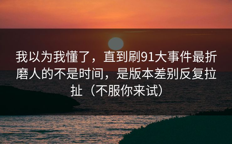 我以为我懂了，直到刷91大事件最折磨人的不是时间，是版本差别反复拉扯（不服你来试）