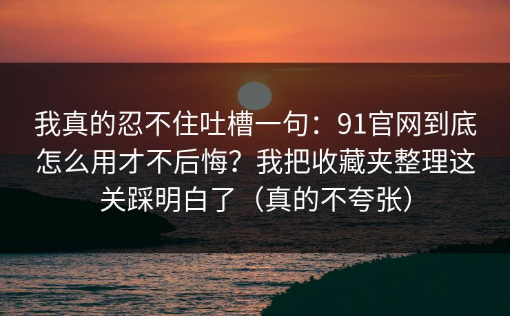 我真的忍不住吐槽一句：91官网到底怎么用才不后悔？我把收藏夹整理这关踩明白了（真的不夸张）