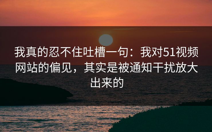 我真的忍不住吐槽一句:我对51视频网站的偏见,其实是被通知干扰放大出来的 我真的忍不住吐槽一句:我对51视频网站的偏见,其实是被通知干扰放大出来的