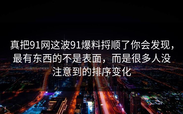 真把91网这波91爆料捋顺了你会发现,最有东西的不是表面,而是很多人没注意到的排序变化 真把91网这波91爆料捋顺了你会发现,最有东西的不是表面,而是很多人没注意到的排序变化